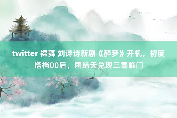 twitter 裸舞 刘诗诗新剧《醉梦》开机，初度搭档00后，团结天兑现三喜临门