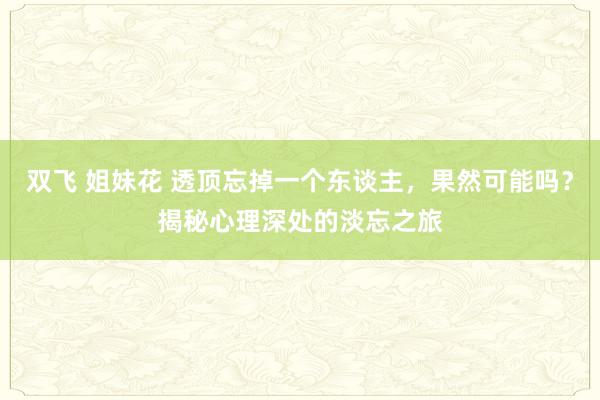 双飞 姐妹花 透顶忘掉一个东谈主，果然可能吗？揭秘心理深处的淡忘之旅