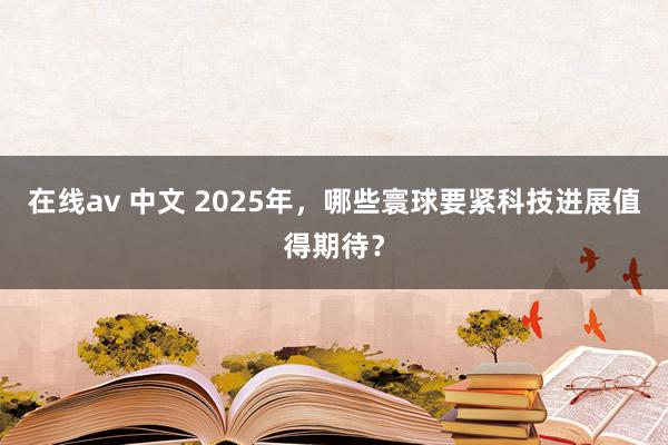 在线av 中文 2025年，哪些寰球要紧科技进展值得期待？