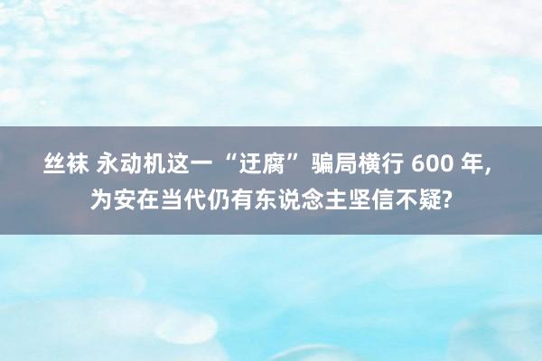 丝袜 永动机这一 “迂腐” 骗局横行 600 年， 为安在当代仍有东说念主坚信不疑?