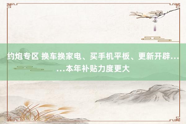 约炮专区 换车换家电、买手机平板、更新开辟……本年补贴力度更大