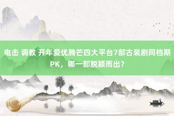 电击 调教 开年爱优腾芒四大平台7部古装剧同档期PK，哪一部脱颖而出？