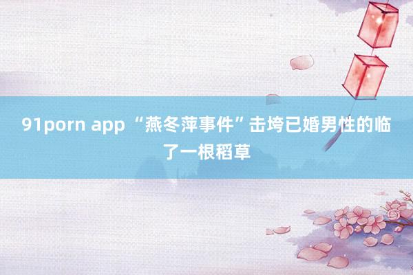 91porn app “燕冬萍事件”击垮已婚男性的临了一根稻草