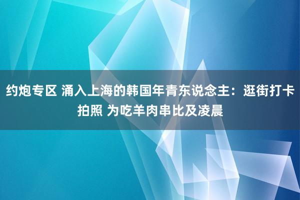 约炮专区 涌入上海的韩国年青东说念主：逛街打卡拍照 为吃羊肉串比及凌晨