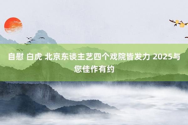 自慰 白虎 北京东谈主艺四个戏院皆发力 2025与您佳作有约