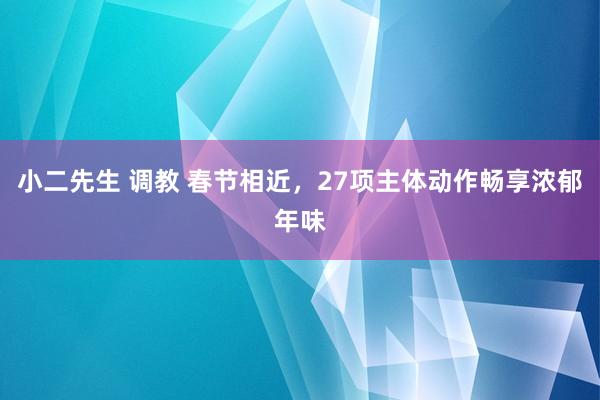 小二先生 调教 春节相近，27项主体动作畅享浓郁年味