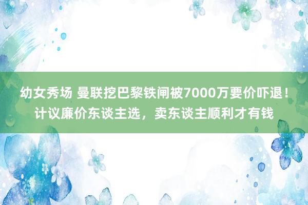 幼女秀场 曼联挖巴黎铁闸被7000万要价吓退！计议廉价东谈主选，卖东谈主顺利才有钱