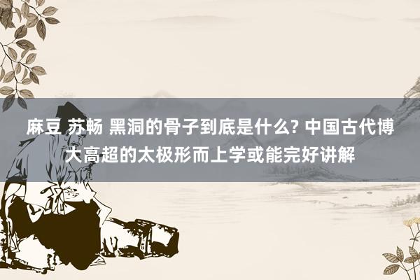 麻豆 苏畅 黑洞的骨子到底是什么? 中国古代博大高超的太极形而上学或能完好讲解