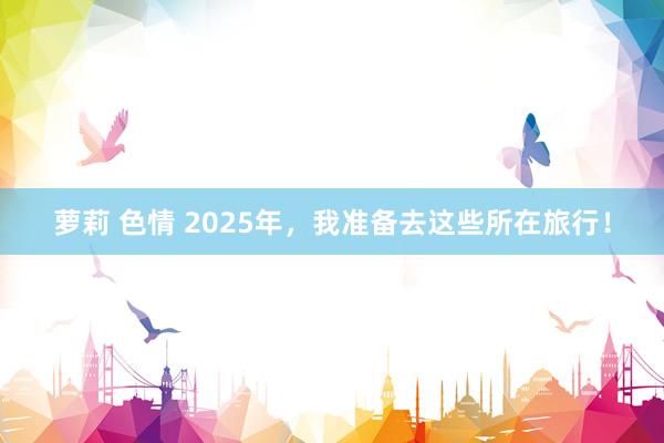 萝莉 色情 2025年，我准备去这些所在旅行！