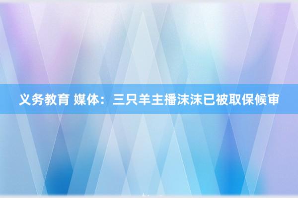 义务教育 媒体：三只羊主播沫沫已被取保候审