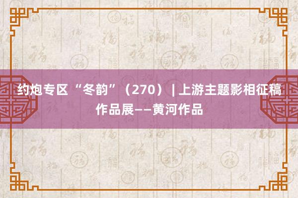 约炮专区 “冬韵”（270） | 上游主题影相征稿作品展——黄河作品