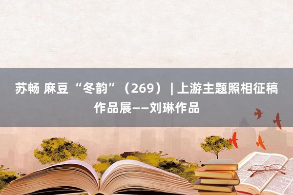 苏畅 麻豆 “冬韵”（269） | 上游主题照相征稿作品展——刘琳作品