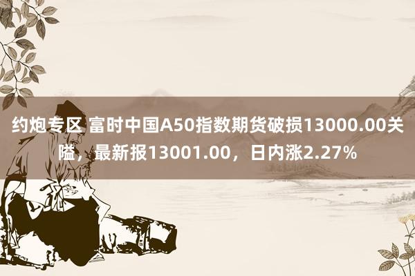 约炮专区 富时中国A50指数期货破损13000.00关隘，最新报13001.00，日内涨2.27%