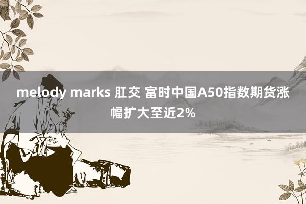 melody marks 肛交 富时中国A50指数期货涨幅扩大至近2%