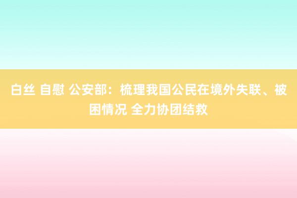 白丝 自慰 公安部：梳理我国公民在境外失联、被困情况 全力协团结救