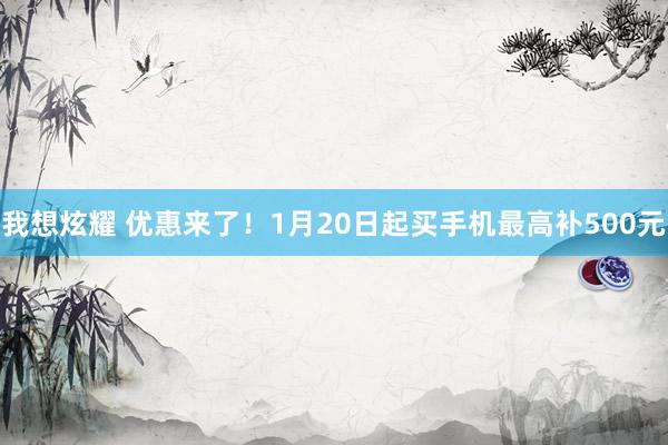 我想炫耀 优惠来了！1月20日起买手机最高补500元