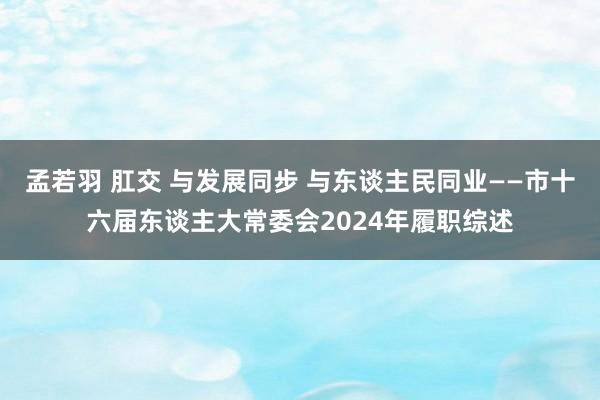 孟若羽 肛交 与发展同步 与东谈主民同业——市十六届东谈主大常委会2024年履职综述