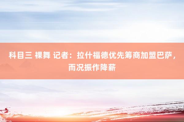 科目三 裸舞 记者：拉什福德优先筹商加盟巴萨，而况振作降薪