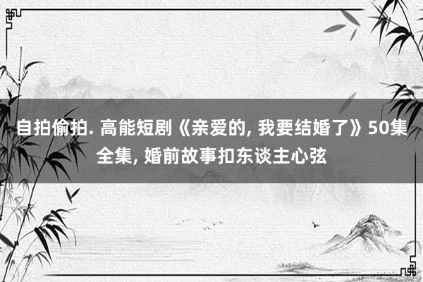 自拍偷拍. 高能短剧《亲爱的, 我要结婚了》50集全集, 婚前故事扣东谈主心弦